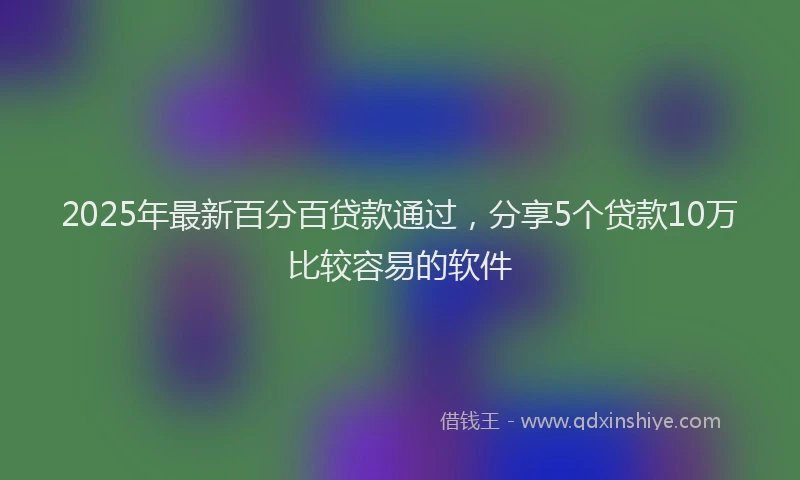 2025年最新百分百贷款通过，分享5个贷款10万比较容易的软件