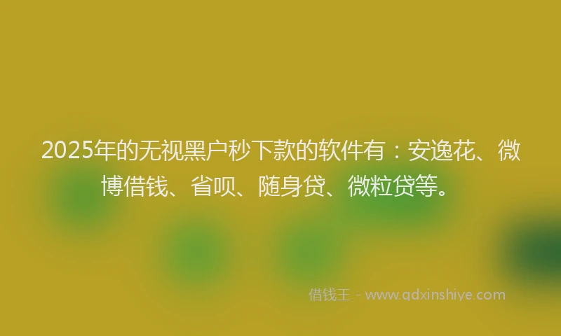 2025年的无视黑户秒下款的软件有：安逸花、微博借钱、省呗、随身贷、微粒贷等。