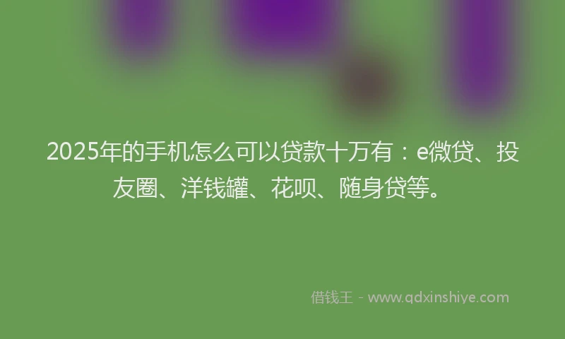 2025年的手机怎么可以贷款十万有：e微贷、投友圈、洋钱罐、花呗、随身贷等。