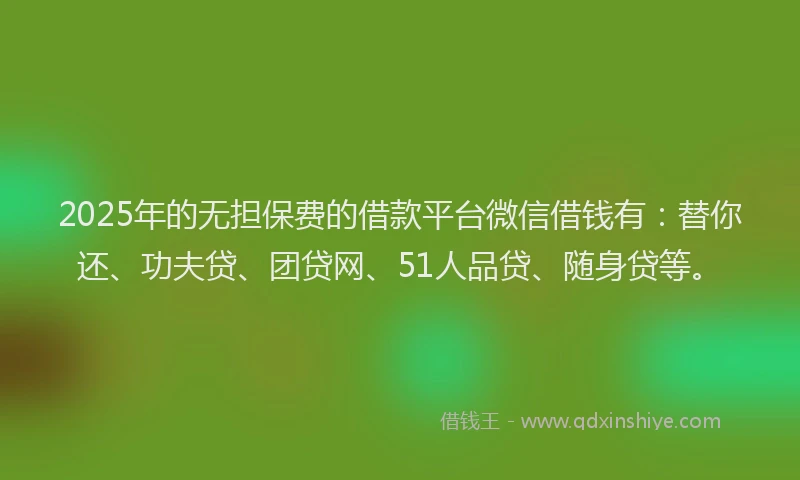 2025年的无担保费的借款平台微信借钱有：替你还、功夫贷、团贷网、51人品贷、随身贷等。