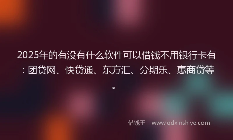 2025年的有没有什么软件可以借钱不用银行卡有：团贷网、快贷通、东方汇、分期乐、惠商贷等。