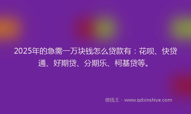 2025年的急需一万块钱怎么贷款有：花呗、快贷通、好期贷、分期乐、柯基贷等。