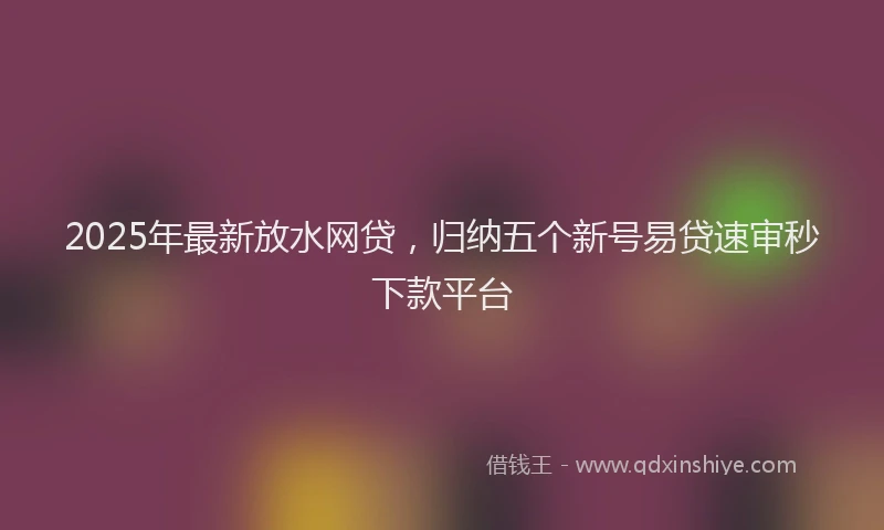 2025年最新放水网贷，归纳五个新号易贷速审秒下款平台
