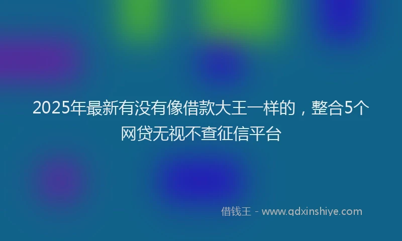 2025年最新有没有像借款大王一样的，整合5个网贷无视不查征信平台