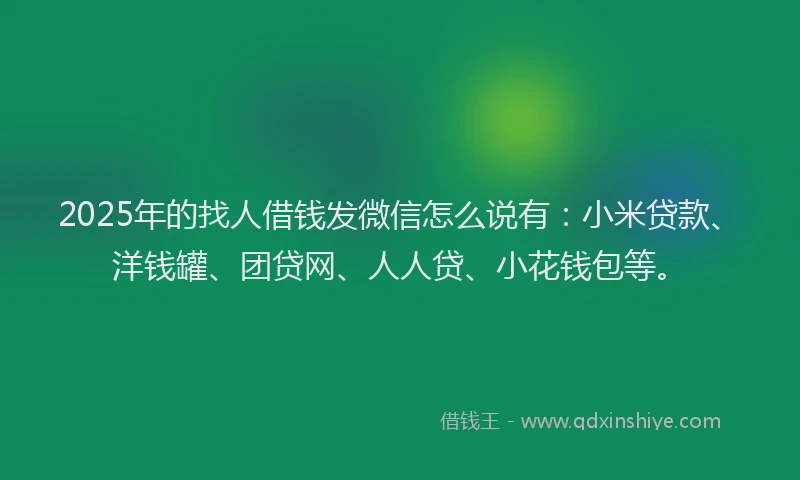 2025年的找人借钱发微信怎么说有：小米贷款、洋钱罐、团贷网、人人贷、小花钱包等。