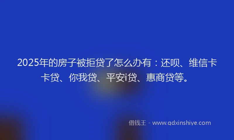 2025年的房子被拒贷了怎么办有：还呗、维信卡卡贷、你我贷、平安i贷、惠商贷等。