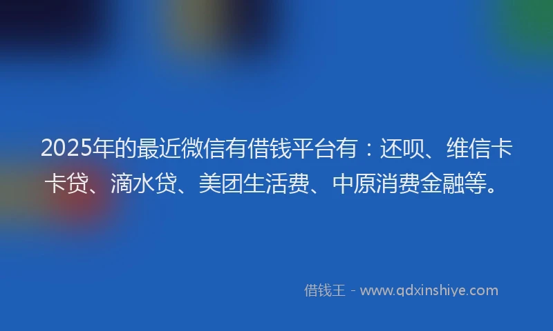 2025年的最近微信有借钱平台有：还呗、维信卡卡贷、滴水贷、美团生活费、中原消费金融等。
