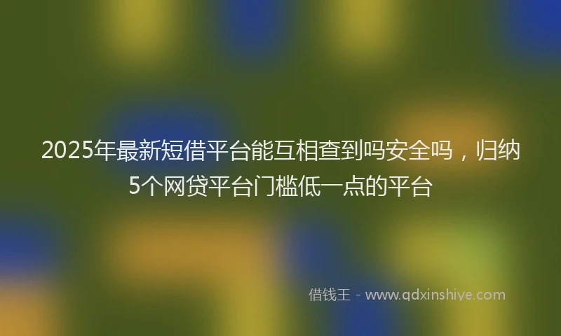 2025年最新短借平台能互相查到吗安全吗，归纳5个网贷平台门槛低一点的平台