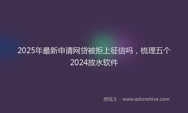 2025年最新申请网贷被拒上征信吗，梳理五个2024放水软件