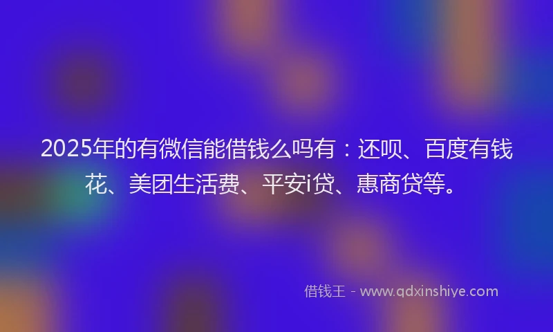 2025年的有微信能借钱么吗有：还呗、百度有钱花、美团生活费、平安i贷、惠商贷等。