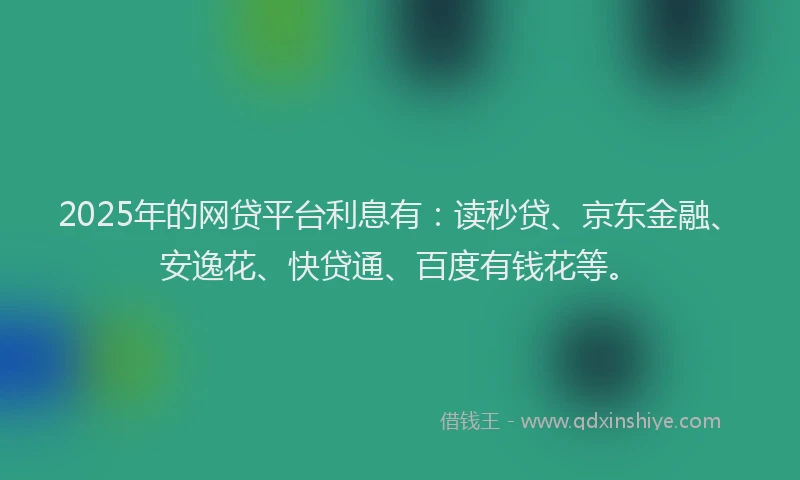 2025年的网贷平台利息有：读秒贷、京东金融、安逸花、快贷通、百度有钱花等。