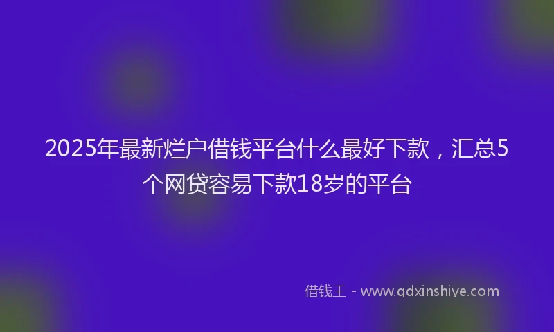 2025年最新烂户借钱平台什么最好下款，汇总5个网贷容易下款18岁的平台