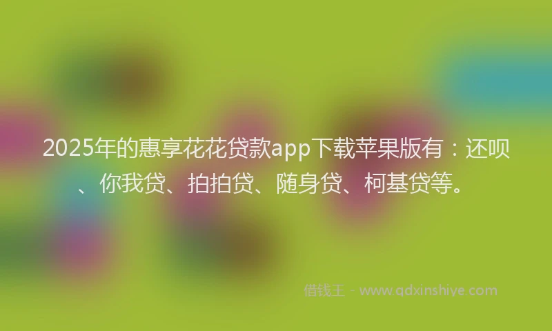 2025年的惠享花花贷款app下载苹果版有：还呗、你我贷、拍拍贷、随身贷、柯基贷等。