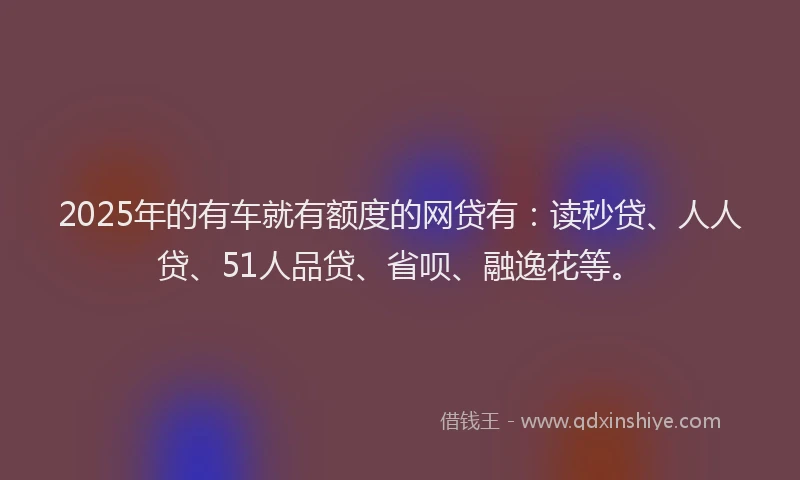 2025年的有车就有额度的网贷有：读秒贷、人人贷、51人品贷、省呗、融逸花等。