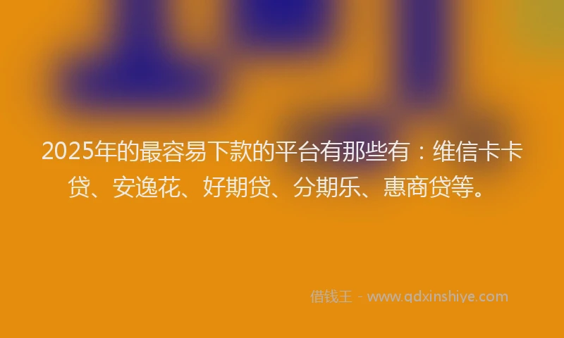 2025年的最容易下款的平台有那些有：维信卡卡贷、安逸花、好期贷、分期乐、惠商贷等。