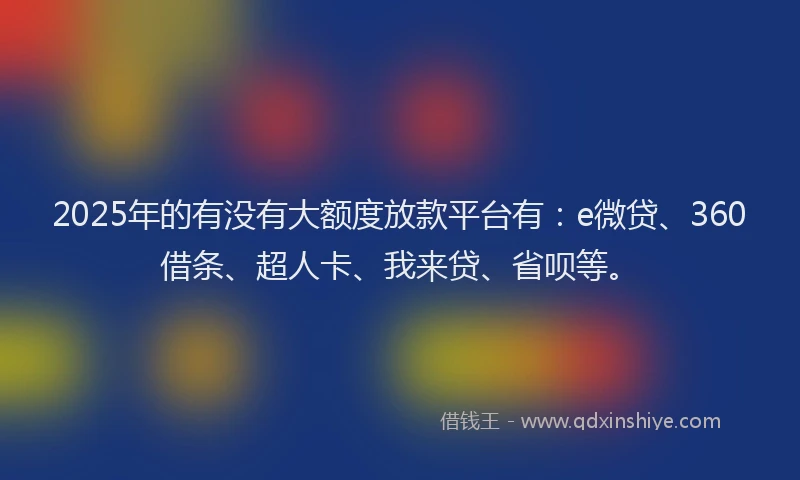 2025年的有没有大额度放款平台有：e微贷、360借条、超人卡、我来贷、省呗等。