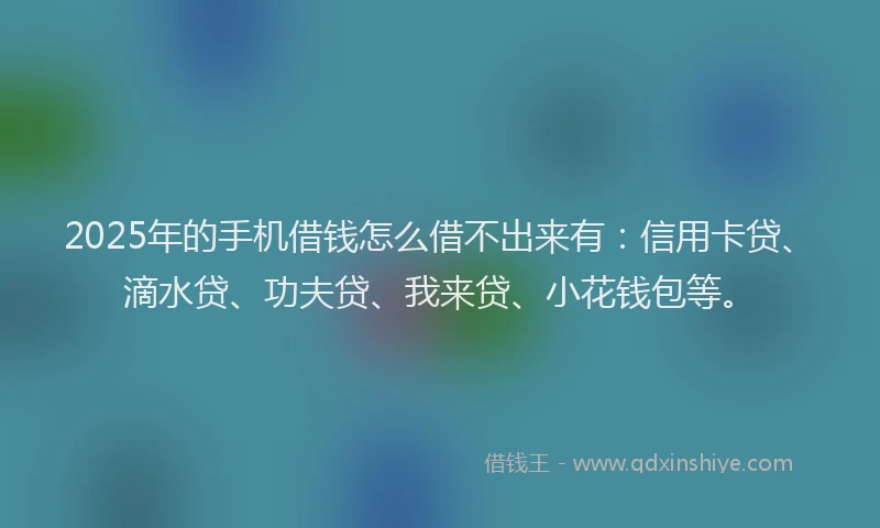 2025年的手机借钱怎么借不出来有：信用卡贷、滴水贷、功夫贷、我来贷、小花钱包等。