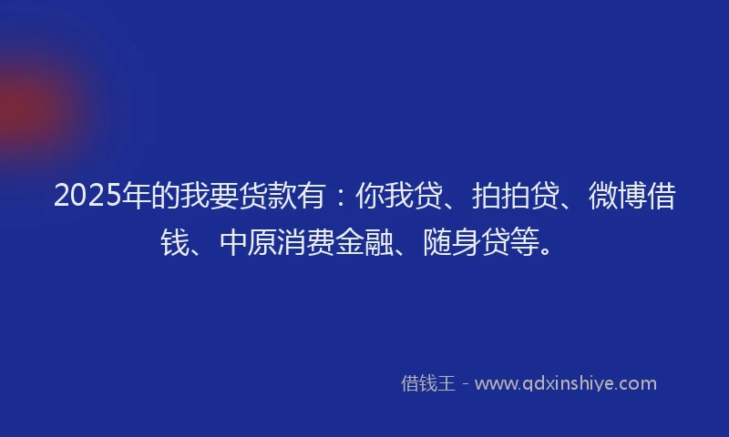 2025年的我要货款有：你我贷、拍拍贷、微博借钱、中原消费金融、随身贷等。