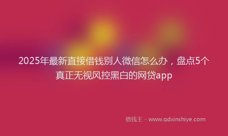 2025年最新直接借钱别人微信怎么办，盘点5个真正无视风控黑白的网贷app