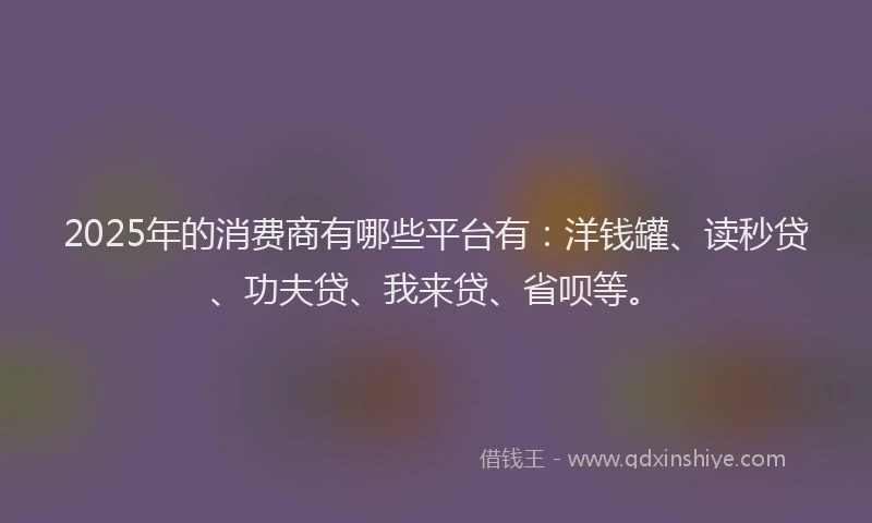 2025年的消费商有哪些平台有：洋钱罐、读秒贷、功夫贷、我来贷、省呗等。