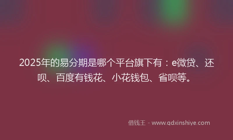 2025年的易分期是哪个平台旗下有：e微贷、还呗、百度有钱花、小花钱包、省呗等。