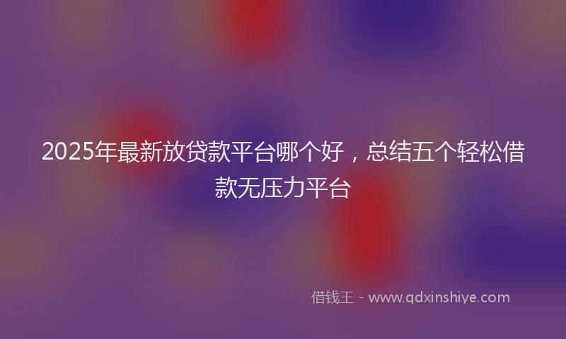 2025年最新放贷款平台哪个好，总结五个轻松借款无压力平台