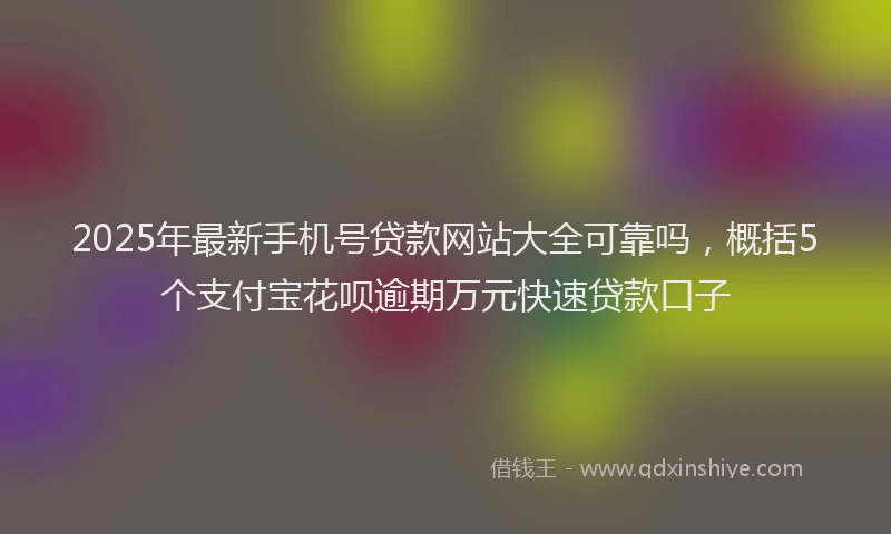 2025年最新手机号贷款网站大全可靠吗，概括5个支付宝花呗逾期万元快速贷款口子