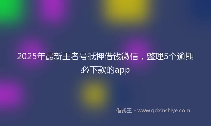 2025年最新王者号抵押借钱微信，整理5个逾期必下款的app