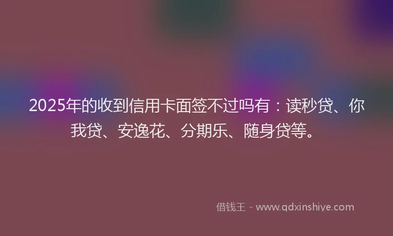 2025年的收到信用卡面签不过吗有：读秒贷、你我贷、安逸花、分期乐、随身贷等。