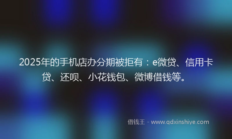 2025年的手机店办分期被拒有：e微贷、信用卡贷、还呗、小花钱包、微博借钱等。