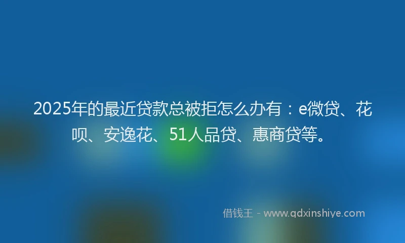 2025年的最近贷款总被拒怎么办有：e微贷、花呗、安逸花、51人品贷、惠商贷等。