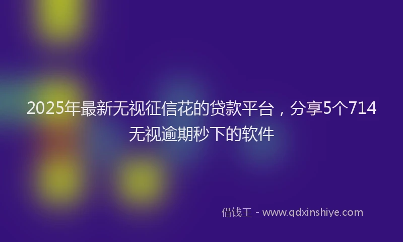2025年最新无视征信花的贷款平台，分享5个714无视逾期秒下的软件