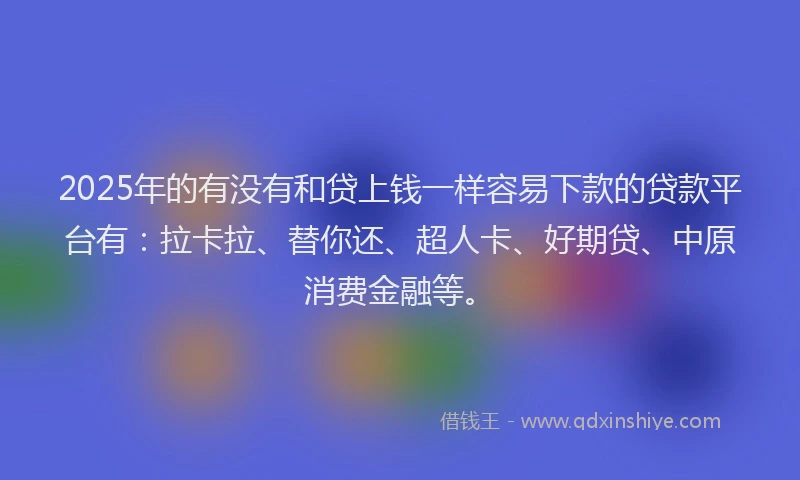 2025年的有没有和贷上钱一样容易下款的贷款平台有：拉卡拉、替你还、超人卡、好期贷、中原消费金融等。