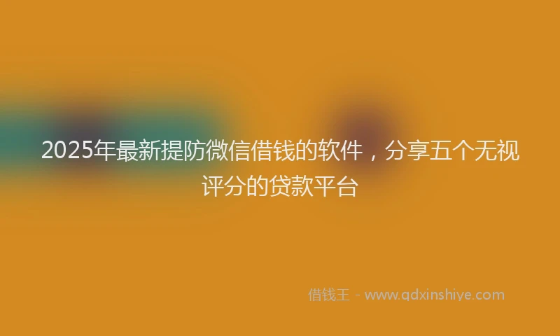2025年最新提防微信借钱的软件，分享五个无视评分的贷款平台
