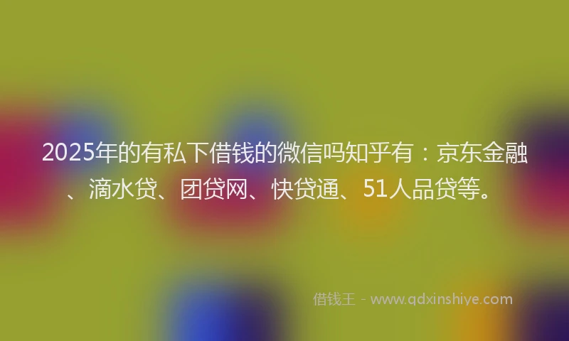2025年的有私下借钱的微信吗知乎有：京东金融、滴水贷、团贷网、快贷通、51人品贷等。