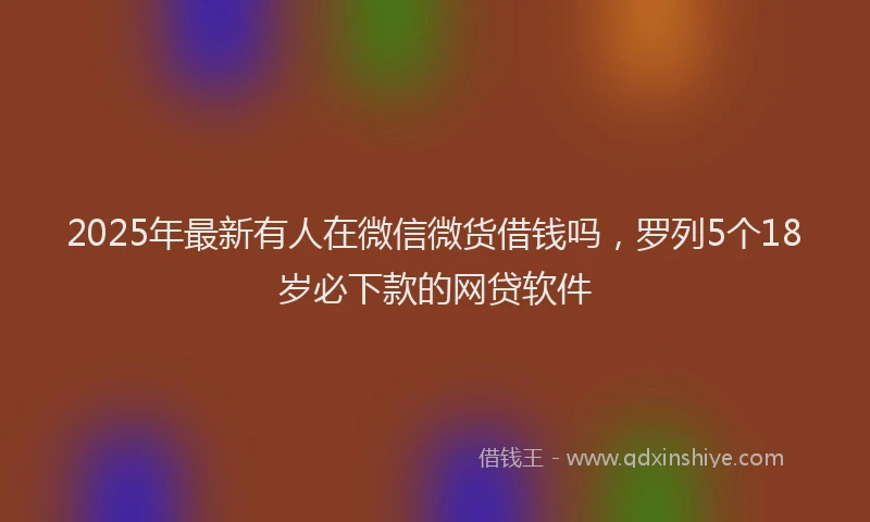 2025年最新有人在微信微货借钱吗，罗列5个18岁必下款的网贷软件