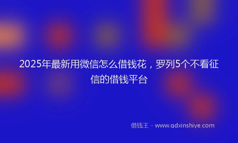 2025年最新用微信怎么借钱花，罗列5个不看征信的借钱平台