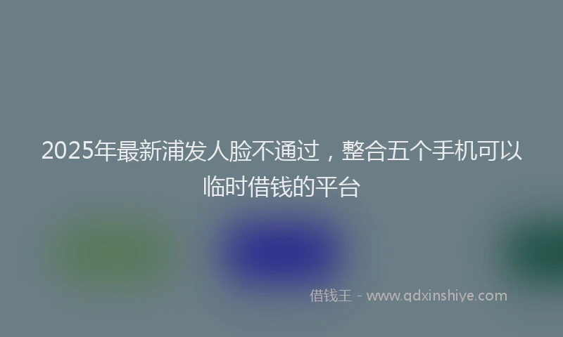 2025年最新浦发人脸不通过，整合五个手机可以临时借钱的平台