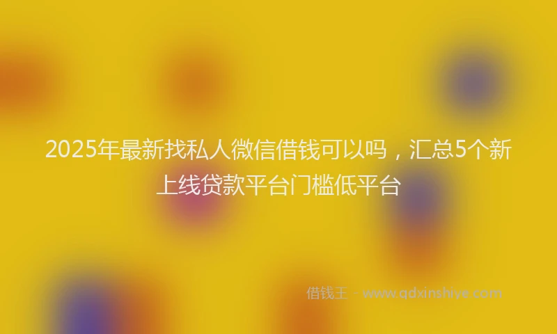 2025年最新找私人微信借钱可以吗，汇总5个新上线贷款平台门槛低平台