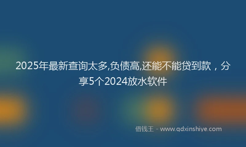 2025年最新查询太多,负债高,还能不能贷到款，分享5个2024放水软件
