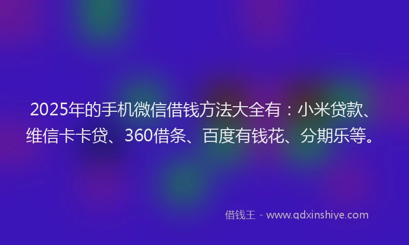 2025年的手机微信借钱方法大全有：小米贷款、维信卡卡贷、360借条、百度有钱花、分期乐等。