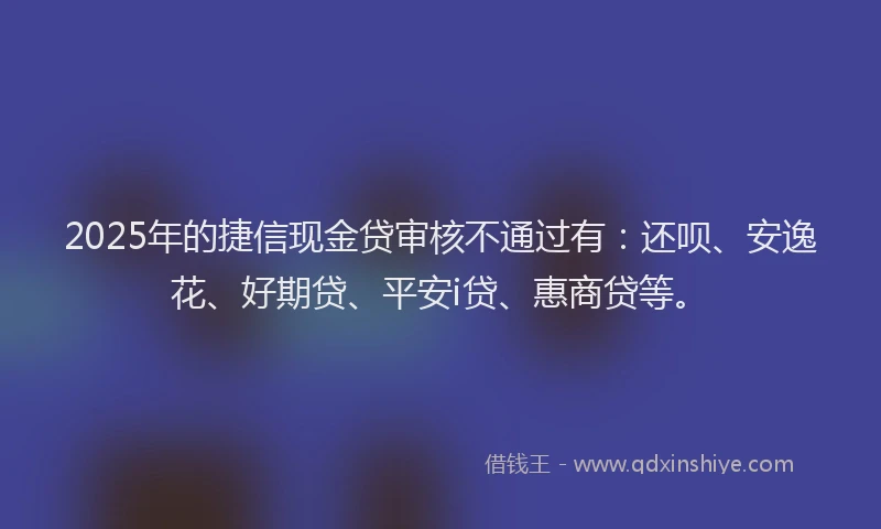 2025年的捷信现金贷审核不通过有：还呗、安逸花、好期贷、平安i贷、惠商贷等。