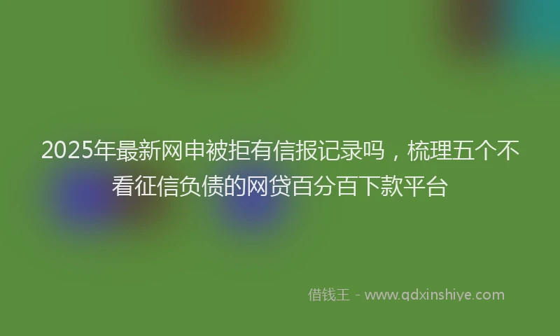 2025年最新网申被拒有信报记录吗，梳理五个不看征信负债的网贷百分百下款平台