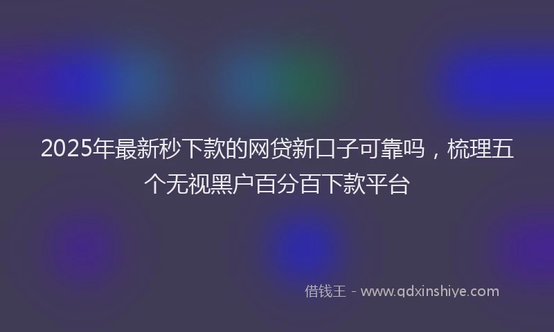 2025年最新秒下款的网贷新口子可靠吗，梳理五个无视黑户百分百下款平台