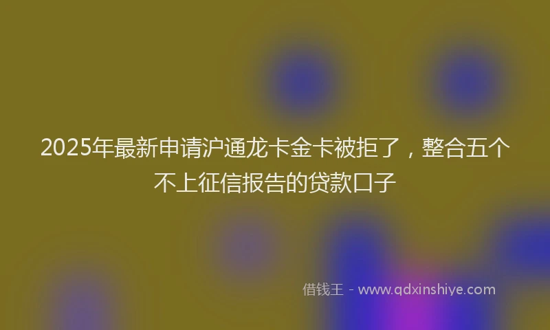 2025年最新申请沪通龙卡金卡被拒了，整合五个不上征信报告的贷款口子