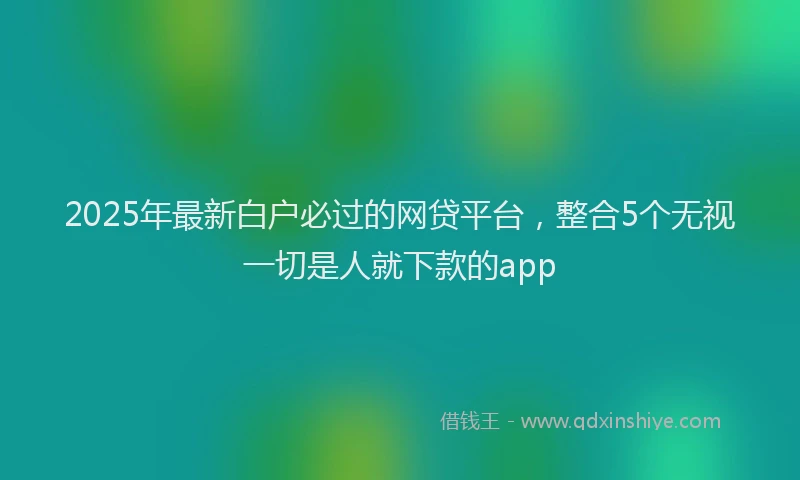 2025年最新白户必过的网贷平台，整合5个无视一切是人就下款的app