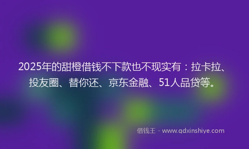 2025年的甜橙借钱不下款也不现实有：拉卡拉、投友圈、替你还、京东金融、51人品贷等。