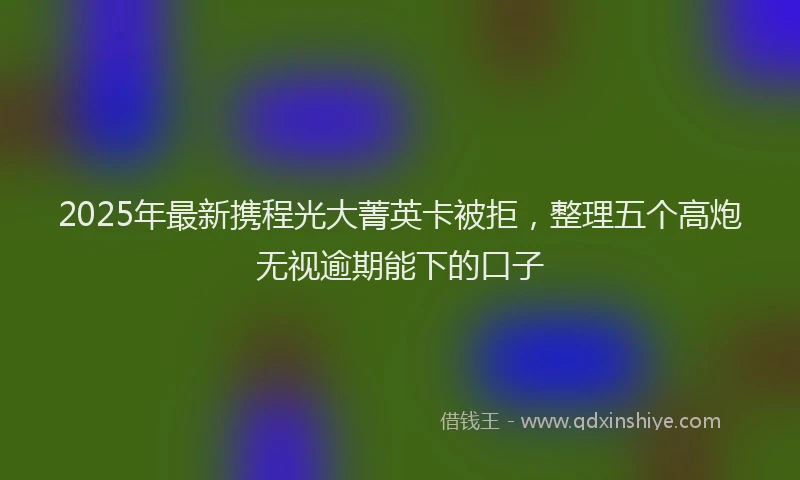 2025年最新携程光大菁英卡被拒，整理五个高炮无视逾期能下的口子