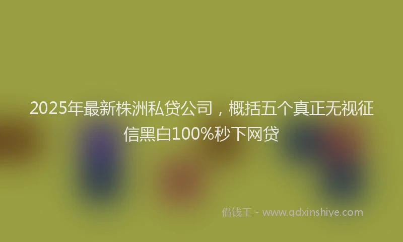 2025年最新株洲私贷公司,概括五个真正无视征信黑白100%秒下网贷