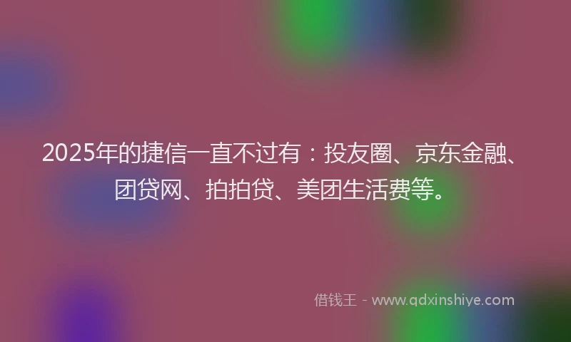 2025年的捷信一直不过有：投友圈、京东金融、团贷网、拍拍贷、美团生活费等。